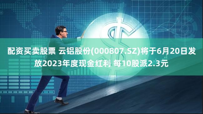 配资买卖股票 云铝股份(000807.SZ)将于6月20日发放2023年度现金红利 每10股派2.3元