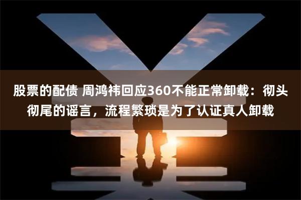 股票的配债 周鸿祎回应360不能正常卸载：彻头彻尾的谣言，流程繁琐是为了认证真人卸载