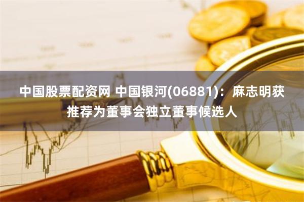 中国股票配资网 中国银河(06881)：麻志明获推荐为董事会独立董事候选人