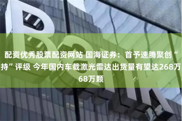 配资优秀股票配资网站 国海证券：首予速腾聚创“增持”评级 今年国内车载激光雷达出货量有望达268万颗