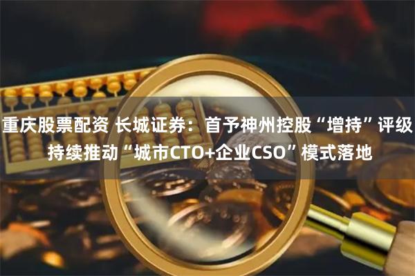 重庆股票配资 长城证券：首予神州控股“增持”评级 持续推动“城市CTO+企业CSO”模式落地