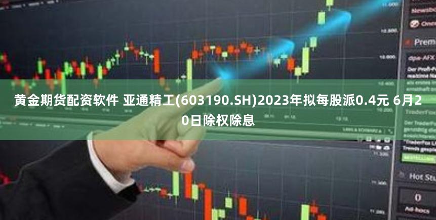 黄金期货配资软件 亚通精工(603190.SH)2023年拟每股派0.4元 6月20日除权除息