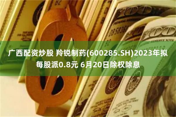 广西配资炒股 羚锐制药(600285.SH)2023年拟每股派0.8元 6月20日除权除息