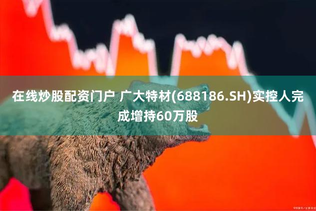 在线炒股配资门户 广大特材(688186.SH)实控人完成增持60万股