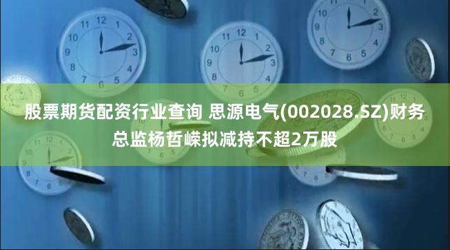 股票期货配资行业查询 思源电气(002028.SZ)财务总监杨哲嵘拟减持不超2万股