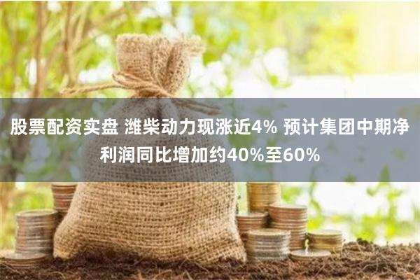 股票配资实盘 潍柴动力现涨近4% 预计集团中期净利润同比增加约40%至60%