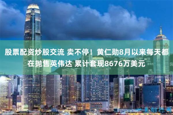 股票配资炒股交流 卖不停！黄仁勋8月以来每天都在抛售英伟达 累计套现8676万美元