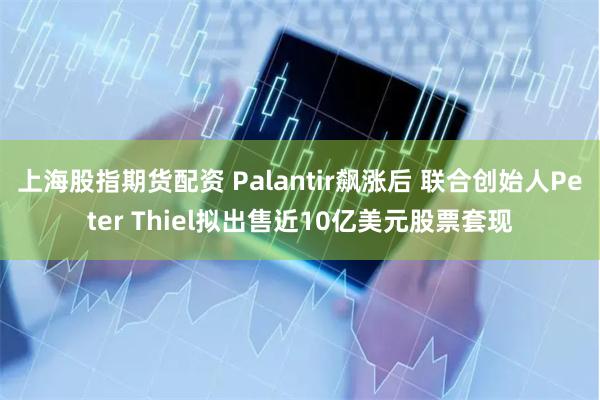 上海股指期货配资 Palantir飙涨后 联合创始人Peter Thiel拟出售近10亿美元股票套现