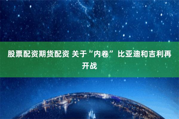 股票配资期货配资 关于“内卷” 比亚迪和吉利再开战