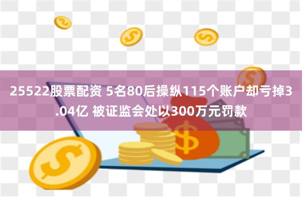 25522股票配资 5名80后操纵115个账户却亏掉3.04亿 被证监会处以300万元罚款