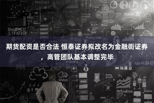 期货配资是否合法 恒泰证券拟改名为金融街证券，高管团队基本调整完毕