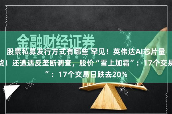 股票私募发行方式有哪些 罕见！英伟达AI芯片量产前延期出货！还遭遇反垄断调查，股价“雪上加霜”：17个交易日跌去20%