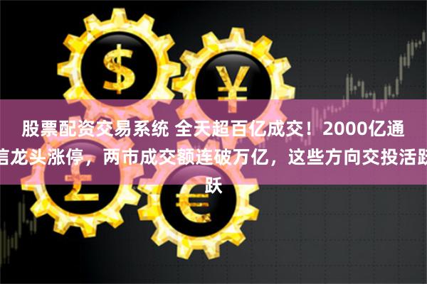 股票配资交易系统 全天超百亿成交！2000亿通信龙头涨停，两市成交额连破万亿，这些方向交投活跃