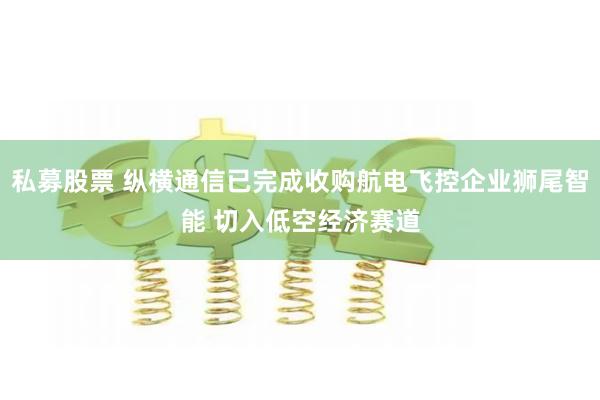 私募股票 纵横通信已完成收购航电飞控企业狮尾智能 切入低空经济赛道