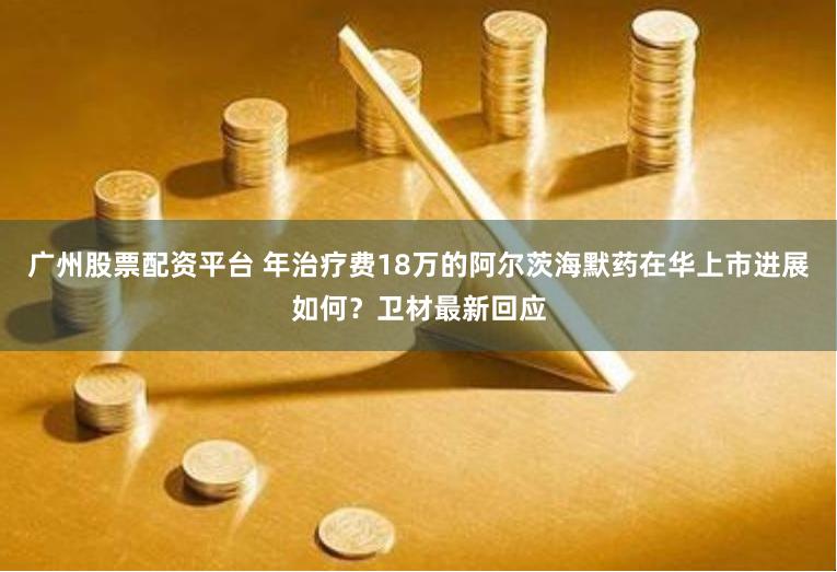 广州股票配资平台 年治疗费18万的阿尔茨海默药在华上市进展如何？卫材最新回应