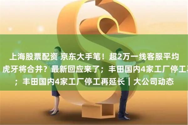上海股票配资 京东大手笔！超2万一线客服平均涨薪超30%；斗鱼、虎牙将合并？最新回应来了；丰田国内4家工厂停工再延长｜大公司动态