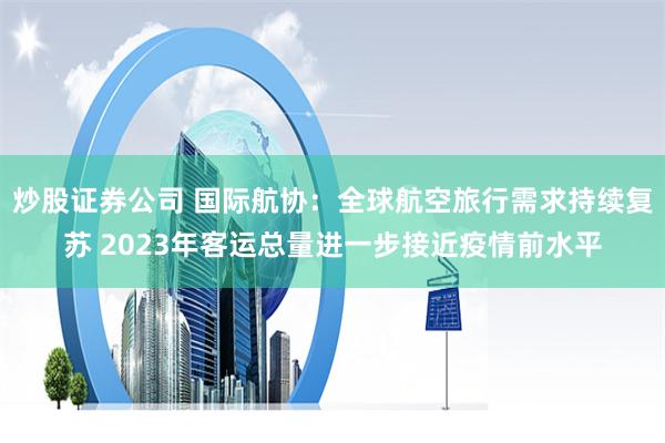炒股证券公司 国际航协：全球航空旅行需求持续复苏 2023年客运总量进一步接近疫情前水平