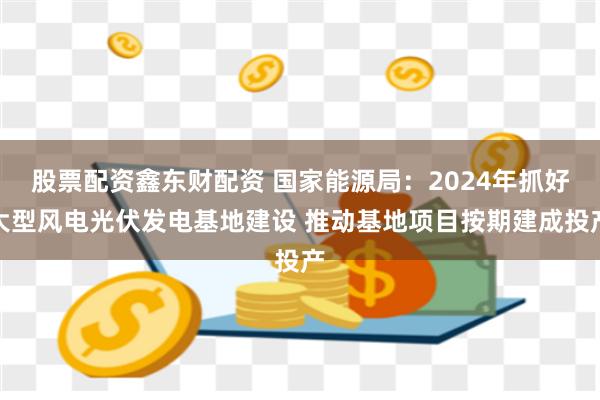 股票配资鑫东财配资 国家能源局：2024年抓好大型风电光伏发电基地建设 推动基地项目按期建成投产