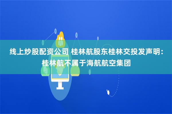 线上炒股配资公司 桂林航股东桂林交投发声明：桂林航不属于海航航空集团