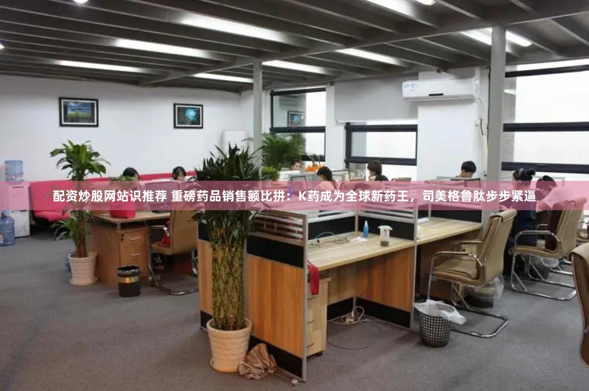 配资炒股网站识推荐 重磅药品销售额比拼：K药成为全球新药王，司美格鲁肽步步紧逼