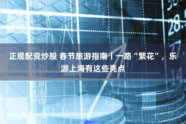 正规配资炒股 春节旅游指南｜一路“繁花”，乐游上海有这些亮点