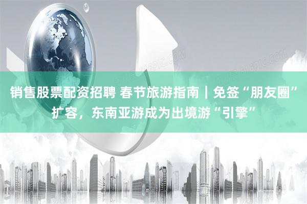 销售股票配资招聘 春节旅游指南｜免签“朋友圈”扩容，东南亚游成为出境游“引擎”