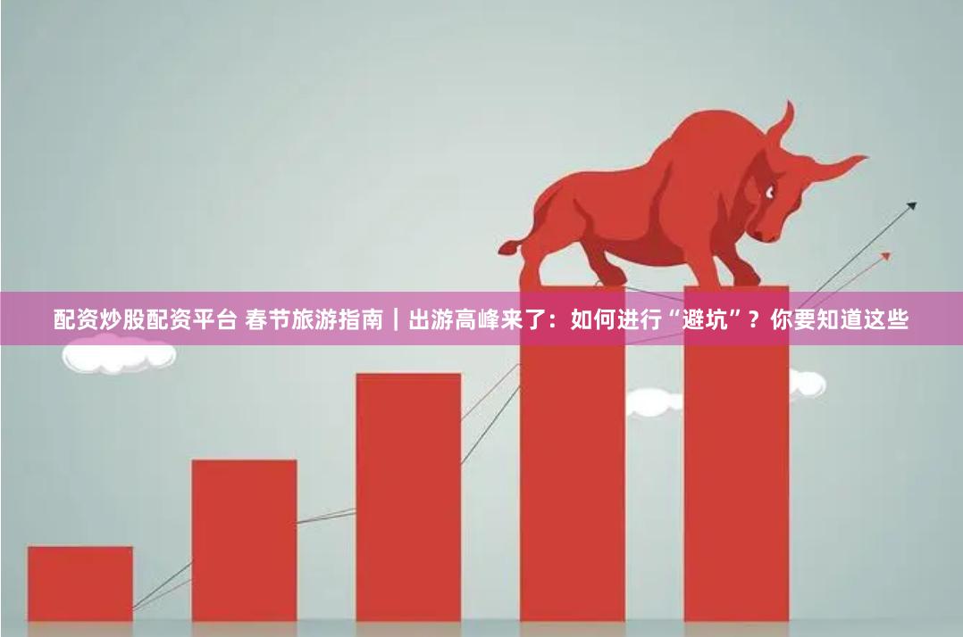 配资炒股配资平台 春节旅游指南｜出游高峰来了：如何进行“避坑”？你要知道这些