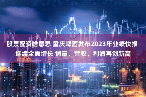 股票配资啥意思 重庆啤酒发布2023年业绩快报 继续全面增长 销量、营收、利润再创新高