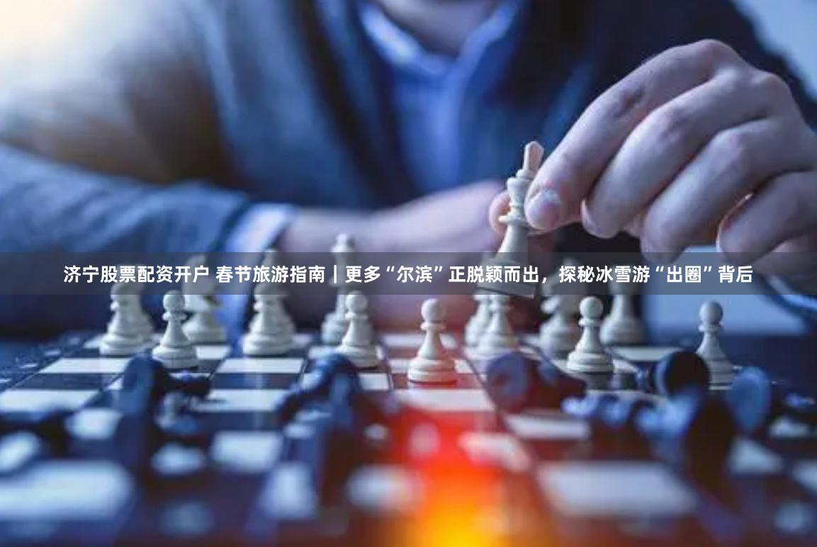 济宁股票配资开户 春节旅游指南｜更多“尔滨”正脱颖而出，探秘冰雪游“出圈”背后