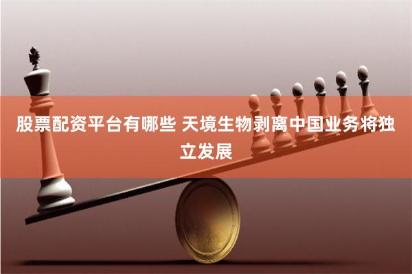 股票配资平台有哪些 天境生物剥离中国业务将独立发展