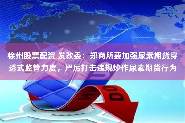 徐州股票配资 发改委：郑商所要加强尿素期货穿透式监管力度，严厉打击违规炒作尿素期货行为