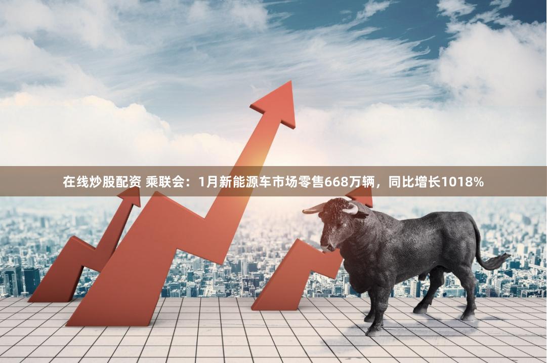 在线炒股配资 乘联会：1月新能源车市场零售668万辆，同比增长1018%