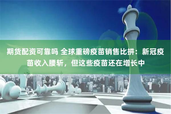 期货配资可靠吗 全球重磅疫苗销售比拼：新冠疫苗收入腰斩，但这些疫苗还在增长中
