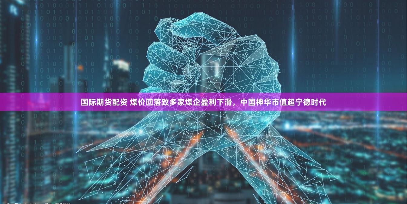 国际期货配资 煤价回落致多家煤企盈利下滑，中国神华市值超宁德时代