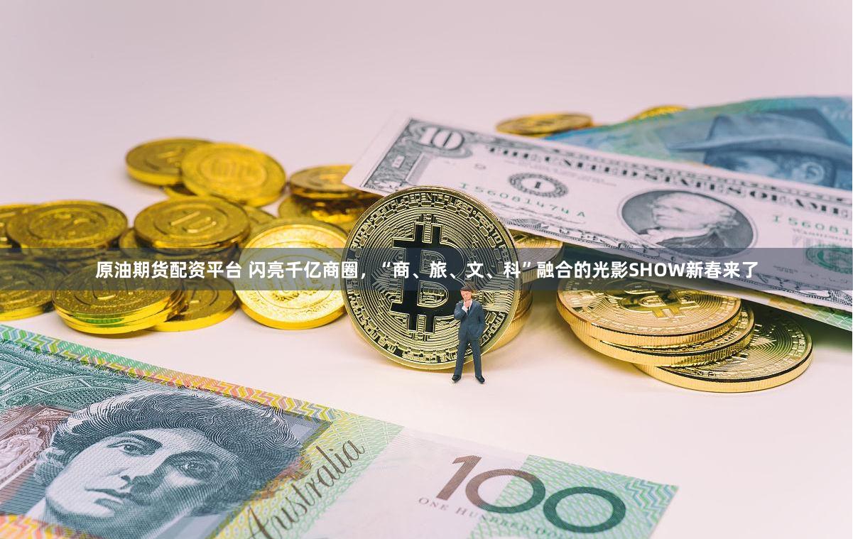 原油期货配资平台 闪亮千亿商圈，“商、旅、文、科”融合的光影SHOW新春来了