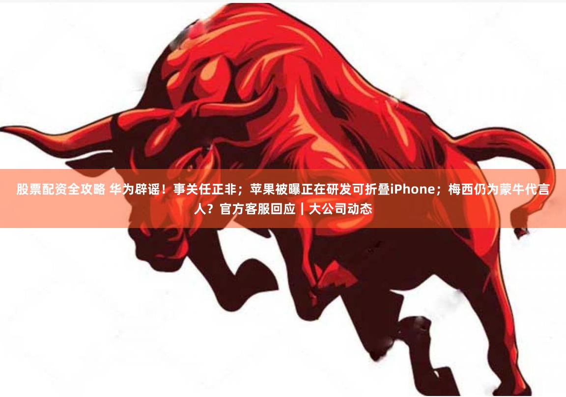 股票配资全攻略 华为辟谣！事关任正非；苹果被曝正在研发可折叠iPhone；梅西仍为蒙牛代言人？官方客服回应｜大公司动态