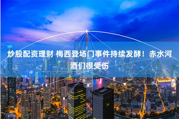 炒股配资理财 梅西登场门事件持续发酵！赤水河酒们很受伤