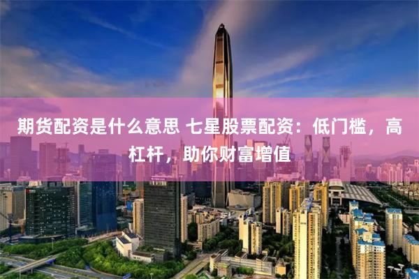 期货配资是什么意思 七星股票配资：低门槛，高杠杆，助你财富增值
