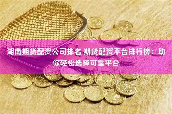 湖南期货配资公司排名 期货配资平台排行榜：助你轻松选择可靠平台