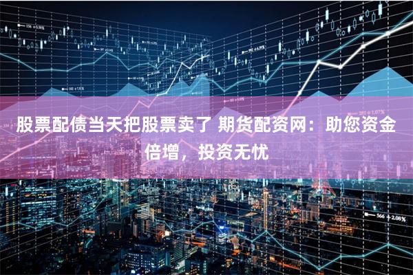 股票配债当天把股票卖了 期货配资网：助您资金倍增，投资无忧