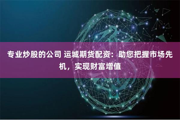 专业炒股的公司 运城期货配资：助您把握市场先机，实现财富增值