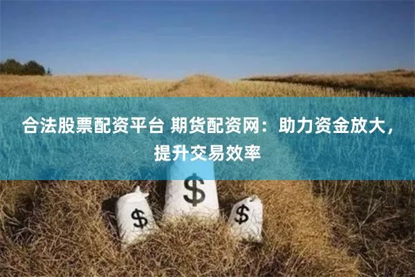 合法股票配资平台 期货配资网：助力资金放大，提升交易效率