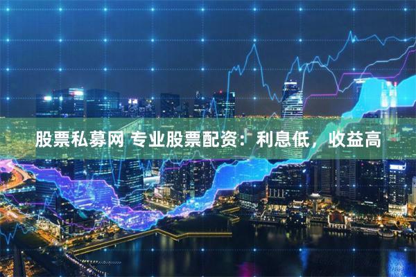 股票私募网 专业股票配资：利息低，收益高