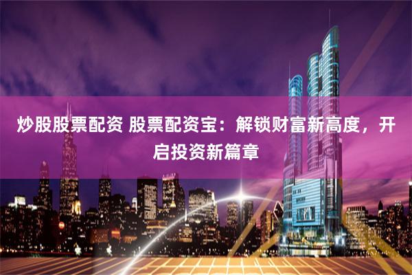 炒股股票配资 股票配资宝：解锁财富新高度，开启投资新篇章