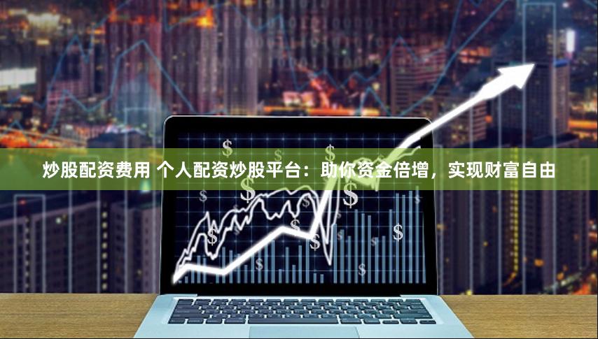 炒股配资费用 个人配资炒股平台：助你资金倍增，实现财富自由