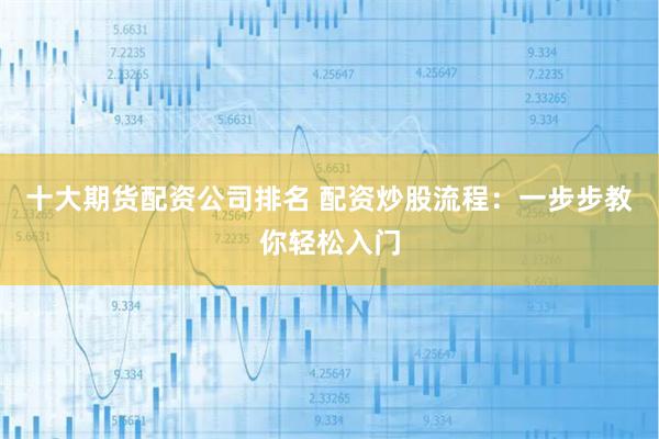 十大期货配资公司排名 配资炒股流程：一步步教你轻松入门