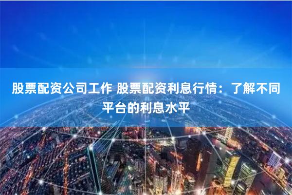 股票配资公司工作 股票配资利息行情：了解不同平台的利息水平